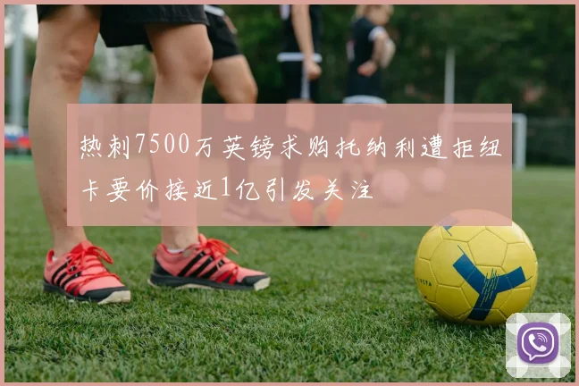 热刺7500万英镑求购托纳利遭拒纽卡要价接近1亿引发关注