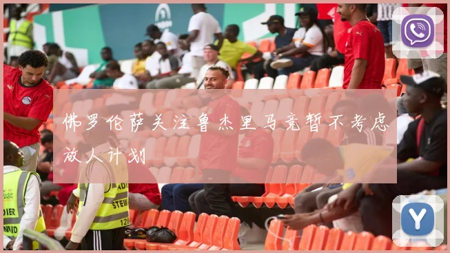 佛罗伦萨关注鲁杰里马竞暂不考虑放人计划