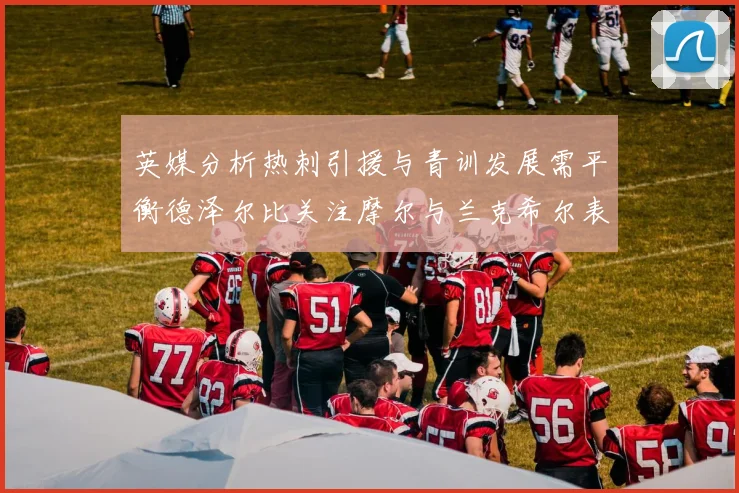 英媒分析热刺引援与青训发展需平衡德泽尔比关注摩尔与兰克希尔表现
