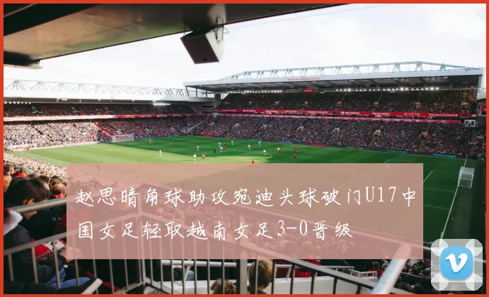 赵思晴角球助攻宛迪头球破门U17中国女足轻取越南女足3-0晋级