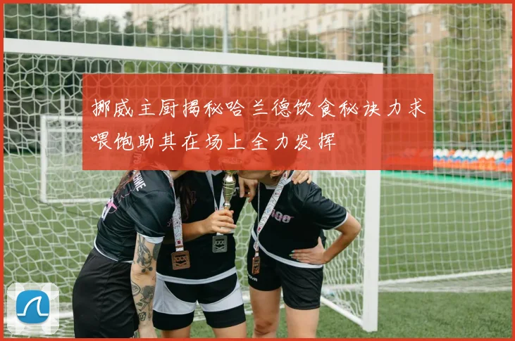 挪威主厨揭秘哈兰德饮食秘诀力求喂饱助其在场上全力发挥