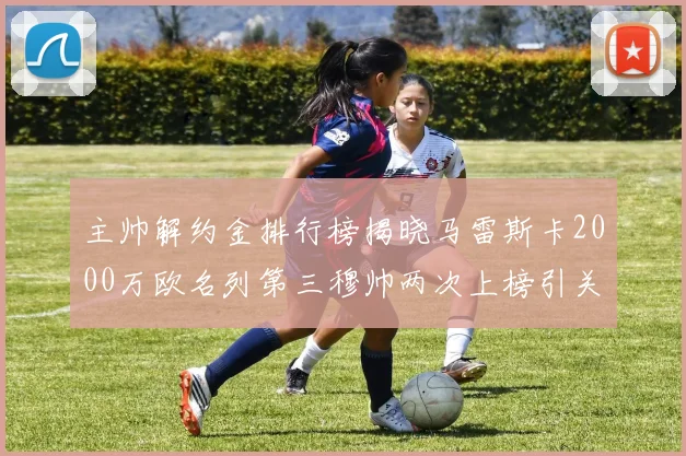 主帅解约金排行榜揭晓马雷斯卡2000万欧名列第三穆帅两次上榜引关注