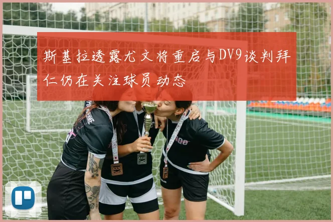 斯基拉透露尤文将重启与DV9谈判拜仁仍在关注球员动态