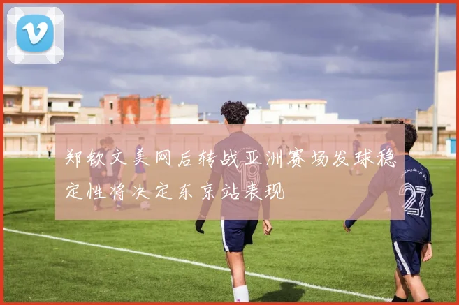 郑钦文美网后转战亚洲赛场发球稳定性将决定东京站表现