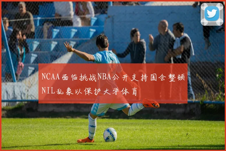 NCAA面临挑战NBA公开支持国会整顿NIL乱象以保护大学体育