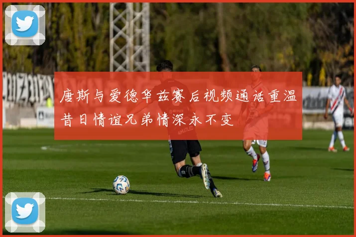 唐斯与爱德华兹赛后视频通话重温昔日情谊兄弟情深永不变