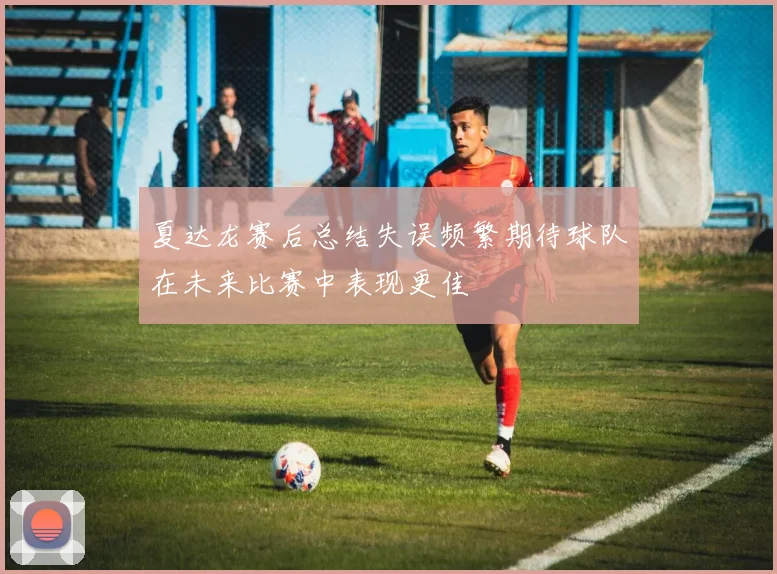 夏达龙赛后总结失误频繁期待球队在未来比赛中表现更佳