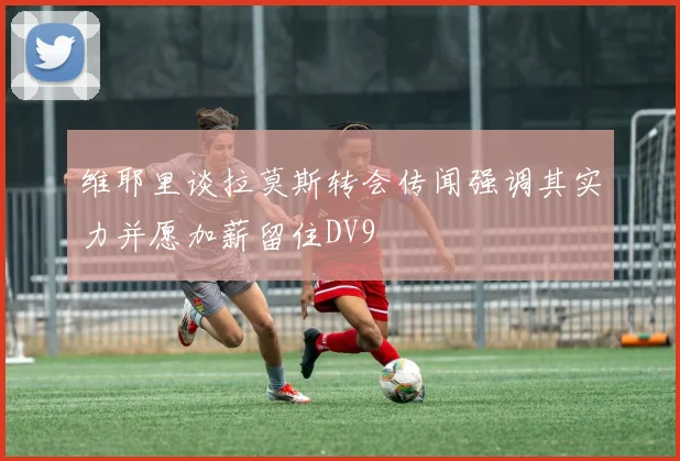 维耶里谈拉莫斯转会传闻强调其实力并愿加薪留住DV9