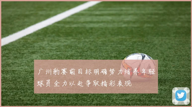 广州豹赛前目标明确努力培养年轻球员全力以赴争取精彩表现