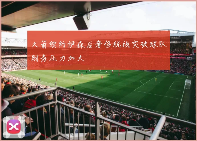 火箭续约伊森后奢侈税线突破球队财务压力加大
