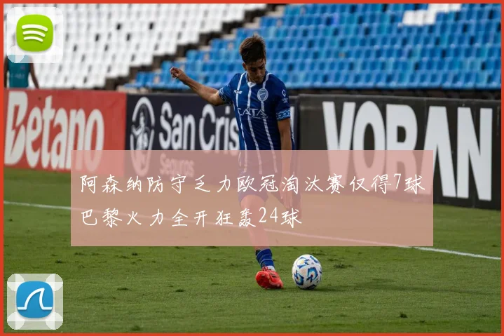 阿森纳防守乏力欧冠淘汰赛仅得7球巴黎火力全开狂轰24球