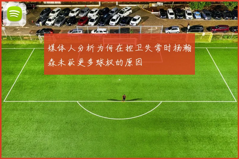 媒体人分析为何在控卫失常时杨瀚森未获更多球权的原因