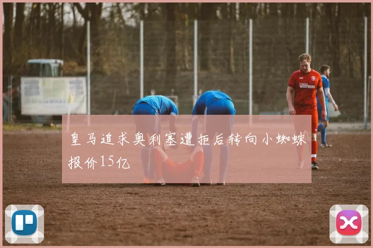 皇马追求奥利塞遭拒后转向小蜘蛛报价15亿