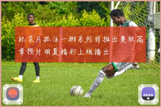 纪录片孤注一掷系列将推出曼联篇章预计明夏精彩上线播出