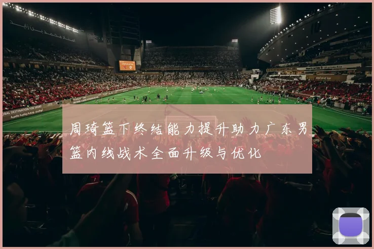 周琦篮下终结能力提升助力广东男篮内线战术全面升级与优化