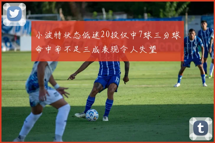 小波特状态低迷20投仅中7球三分球命中率不足三成表现令人失望