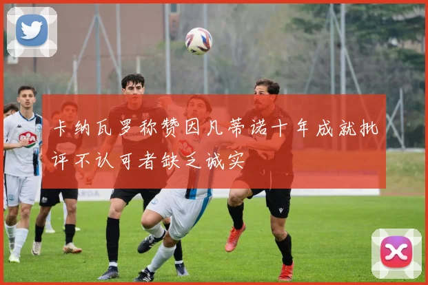 卡纳瓦罗称赞因凡蒂诺十年成就批评不认可者缺乏诚实