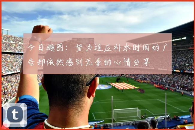 今日趣图：努力适应补水时间的广告却依然感到无奈的心情分享