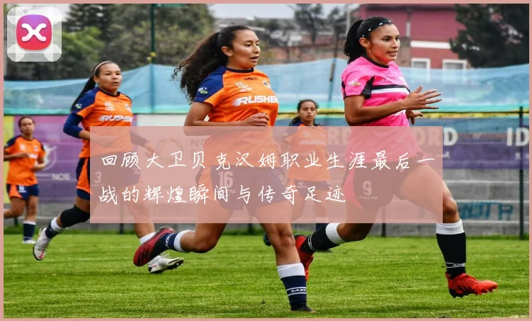 回顾大卫贝克汉姆职业生涯最后一战的辉煌瞬间与传奇足迹