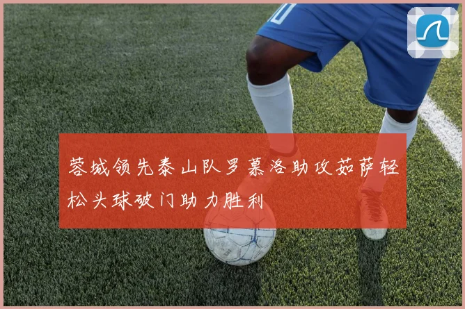 蓉城领先泰山队罗慕洛助攻茹萨轻松头球破门助力胜利