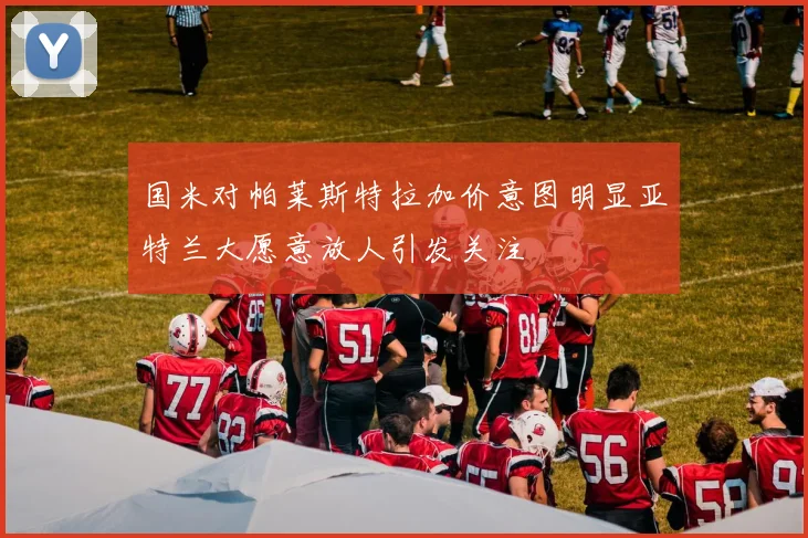 国米对帕莱斯特拉加价意图明显亚特兰大愿意放人引发关注