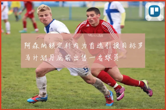 阿森纳锁定科内为首选引援目标罗马计划月底前出售一名球员