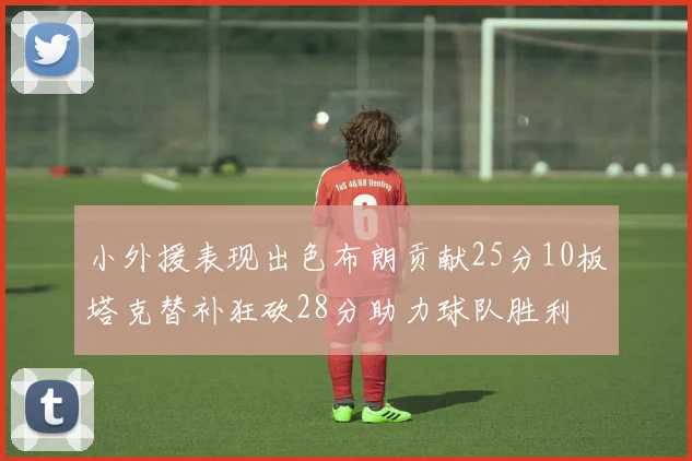 小外援表现出色布朗贡献25分10板塔克替补狂砍28分助力球队胜利