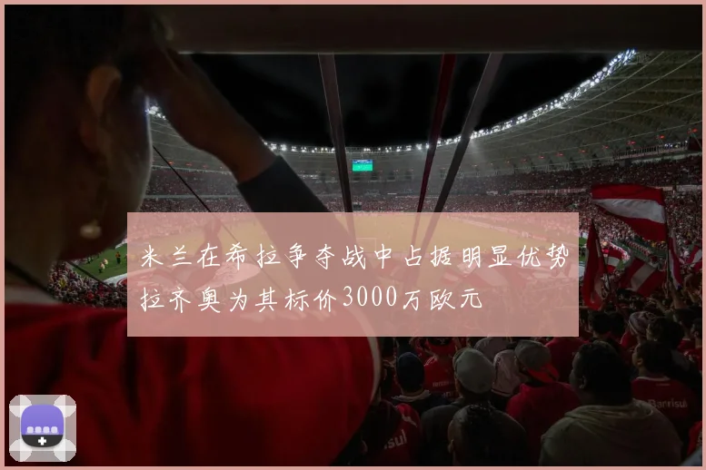米兰在希拉争夺战中占据明显优势拉齐奥为其标价3000万欧元
