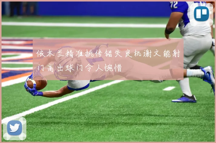 依木兰精准挑传错失良机谢文能射门高出球门令人惋惜