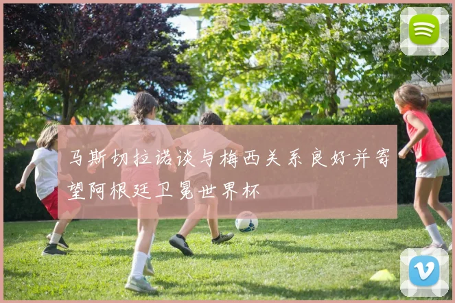 马斯切拉诺谈与梅西关系良好并寄望阿根廷卫冕世界杯