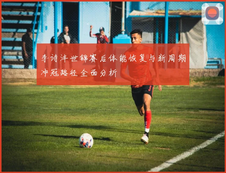 李诗沣世锦赛后体能恢复与新周期冲冠路径全面分析
