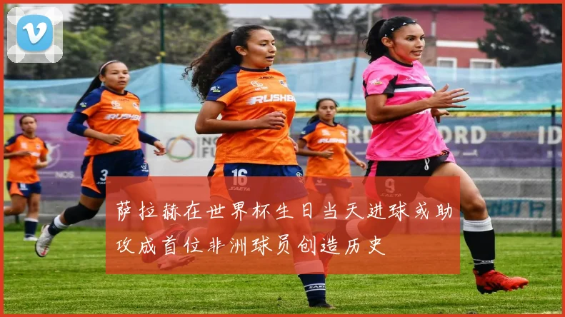 萨拉赫在世界杯生日当天进球或助攻成首位非洲球员创造历史