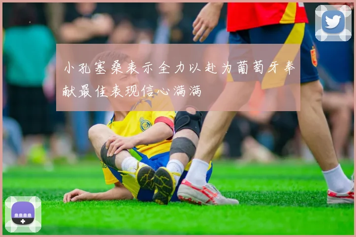小孔塞桑表示全力以赴为葡萄牙奉献最佳表现信心满满