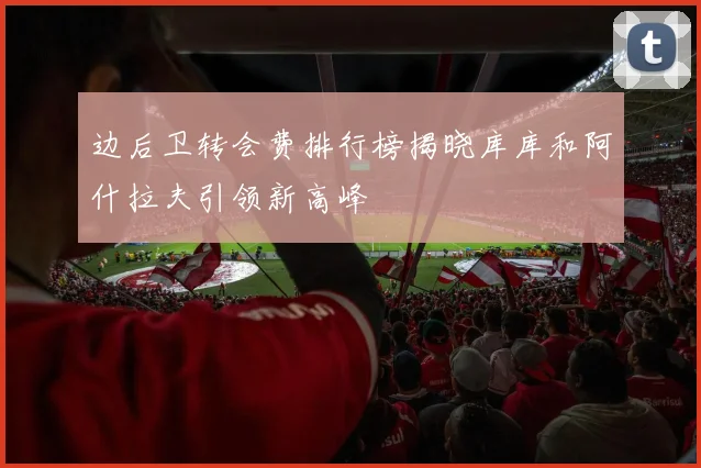 边后卫转会费排行榜揭晓库库和阿什拉夫引领新高峰