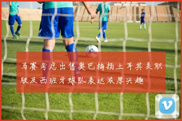 马赛考虑出售奥巴梅扬土耳其美职联及西班牙球队表达浓厚兴趣